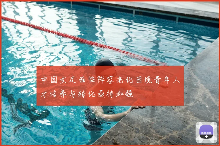 中国女足面临阵容老化困境青年人才培养与转化亟待加强