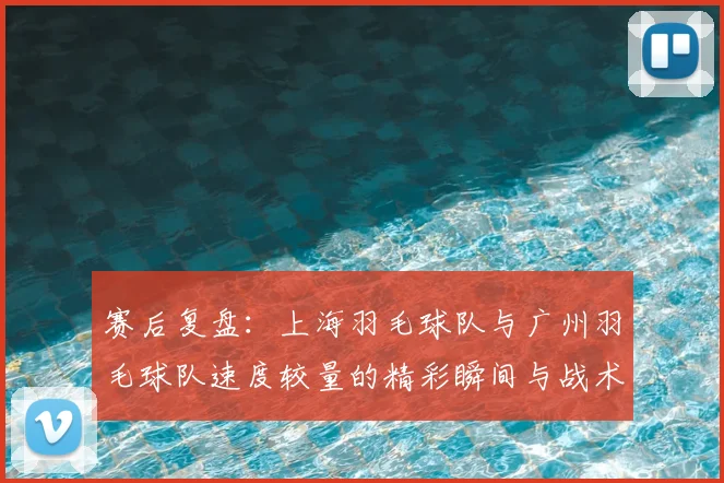 赛后复盘：上海羽毛球队与广州羽毛球队速度较量的精彩瞬间与战术分析