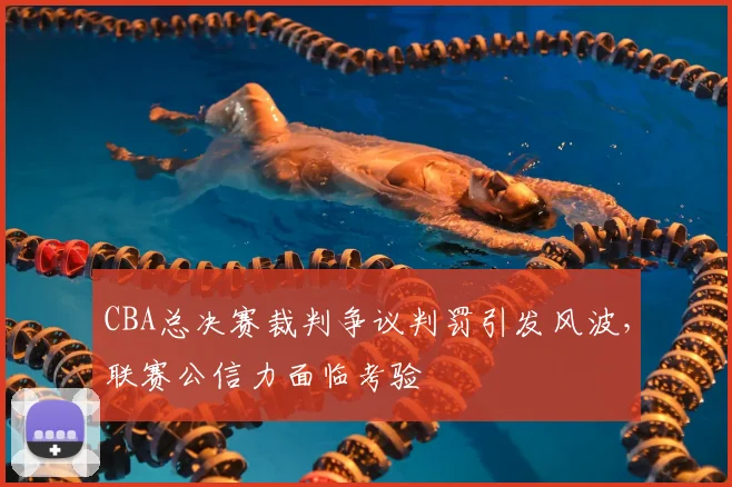 CBA总决赛裁判争议判罚引发风波，联赛公信力面临考验