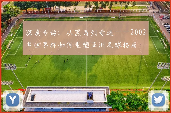 深度专访:从黑马到奇迹——2002年世界杯如何重塑亚洲足球格局