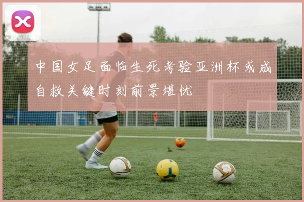 中国女足面临生死考验亚洲杯或成自救关键时刻前景堪忧
