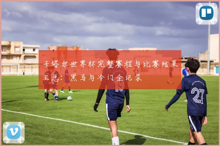 卡塔尔世界杯完整赛程与比赛结果汇总：黑马与冷门全记录