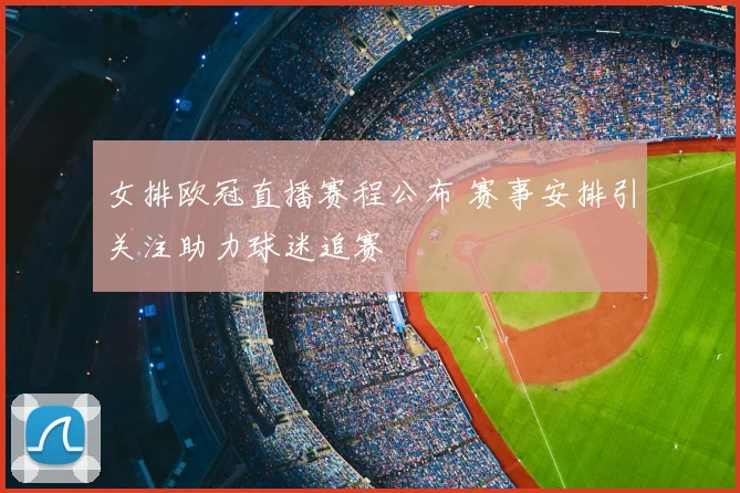 女排欧冠直播赛程公布 赛事安排引关注助力球迷追赛