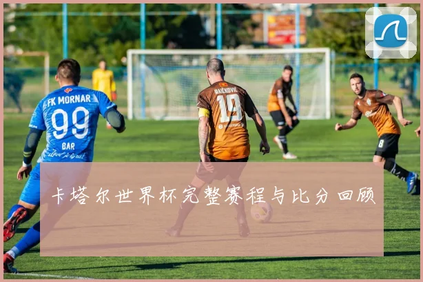 卡塔尔世界杯完整赛程与比分回顾