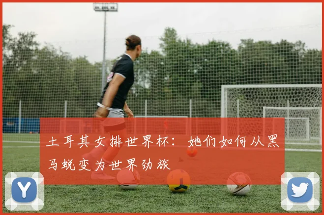 土耳其女排世界杯：她们如何从黑马蜕变为世界劲旅