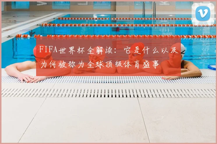 FIFA世界杯全解读:它是什么以及为何被称为全球顶级体育盛事