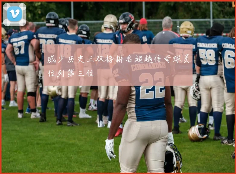威少历史三双榜排名超越传奇球员位列第三位