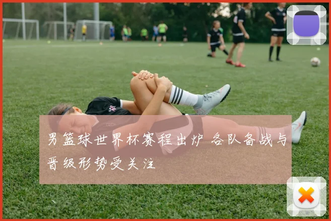 男篮球世界杯赛程出炉 各队备战与晋级形势受关注