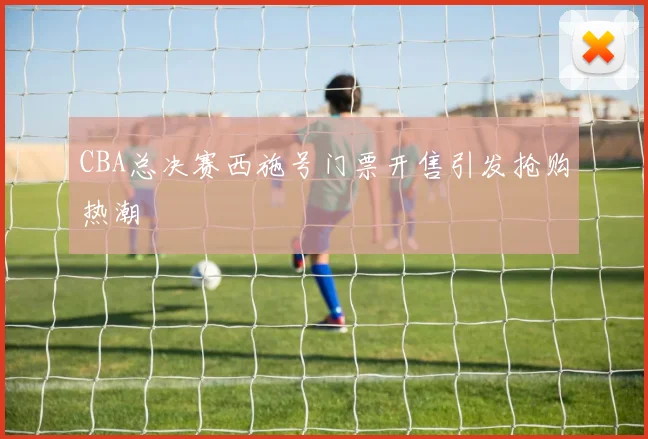 CBA总决赛西施号门票开售引发抢购热潮