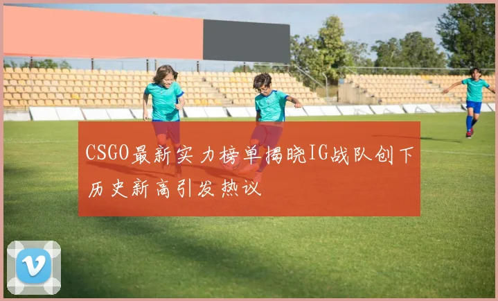CSGO最新实力榜单揭晓IG战队创下历史新高引发热议