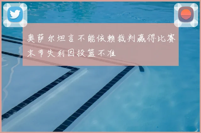 奥萨尔坦言不能依赖裁判赢得比赛末节失利因投篮不准