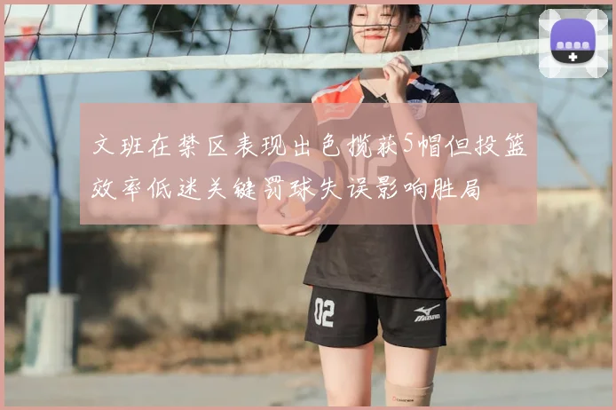 文班在禁区表现出色揽获5帽但投篮效率低迷关键罚球失误影响胜局