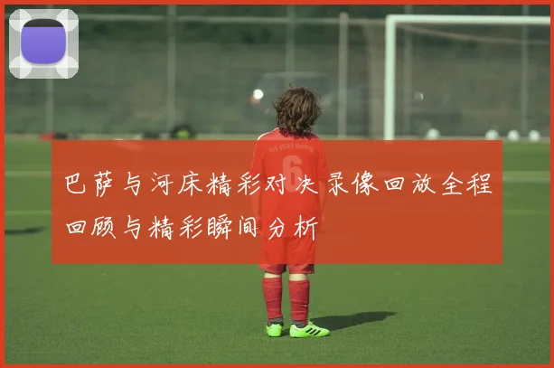 巴萨与河床精彩对决录像回放全程回顾与精彩瞬间分析
