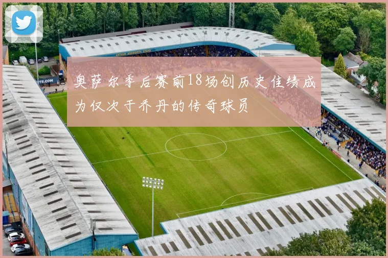 奥萨尔季后赛前18场创历史佳绩成为仅次于乔丹的传奇球员