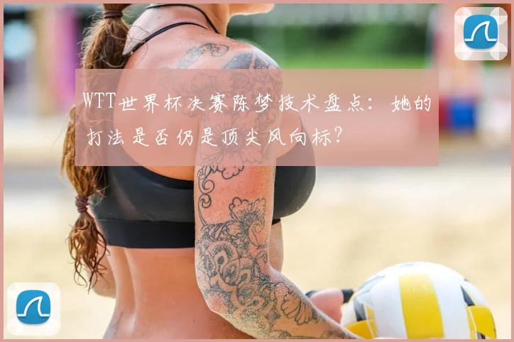 WTT世界杯决赛陈梦技术盘点:她的打法是否仍是顶尖风向标?