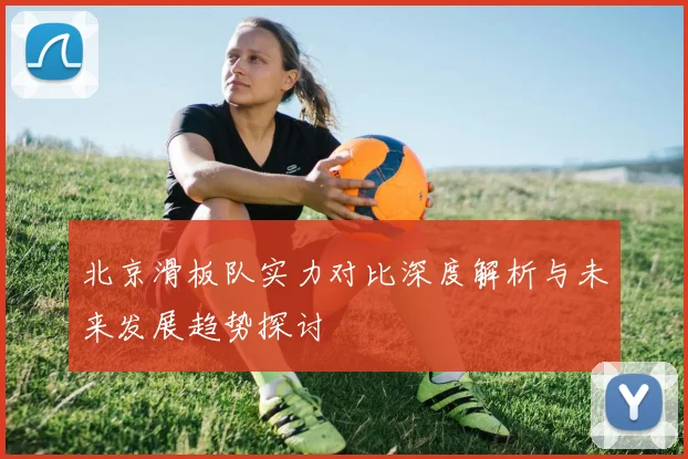 北京滑板队实力对比深度解析与未来发展趋势探讨