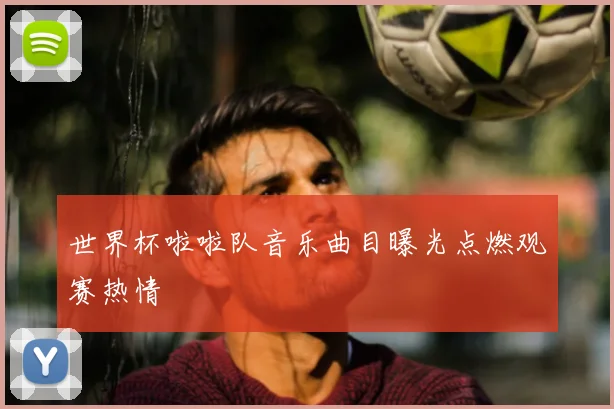世界杯啦啦队音乐曲目曝光点燃观赛热情