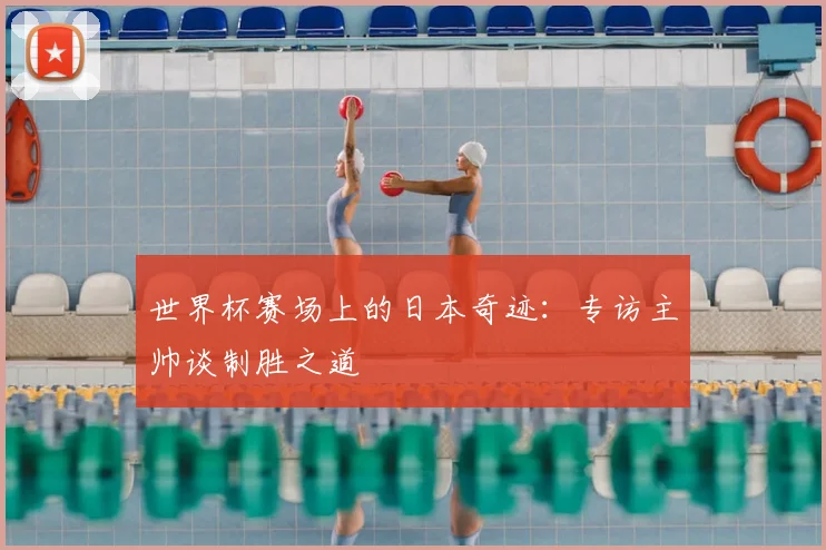 世界杯赛场上的日本奇迹：专访主帅谈制胜之道