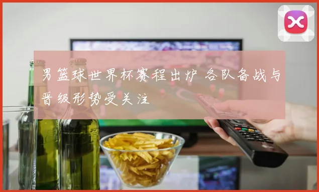 男篮球世界杯赛程出炉 各队备战与晋级形势受关注