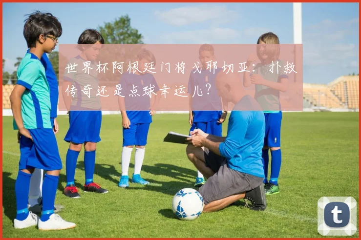 世界杯阿根廷门将戈耶切亚:扑救传奇还是点球幸运儿?