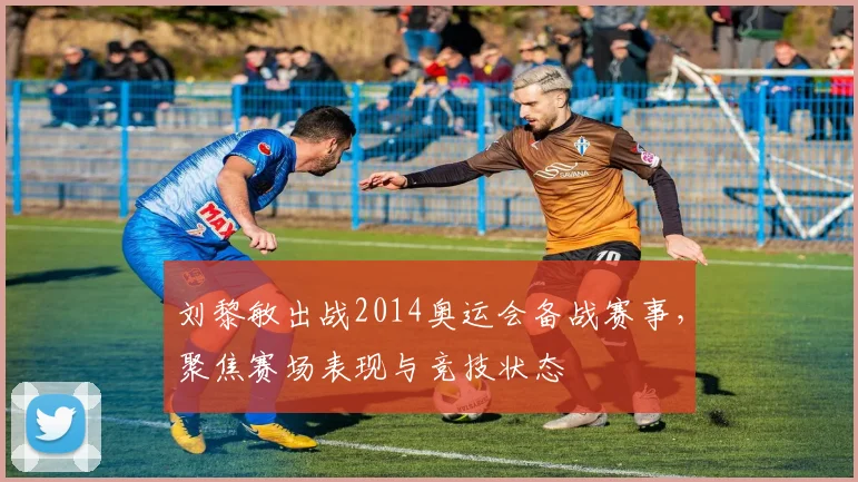 刘黎敏出战2014奥运会备战赛事,聚焦赛场表现与竞技状态