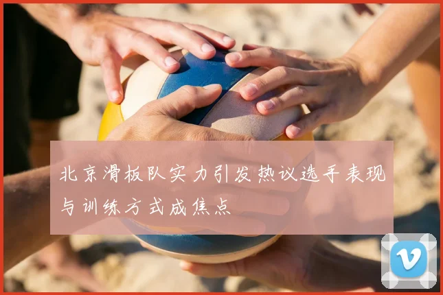 北京滑板队实力引发热议选手表现与训练方式成焦点