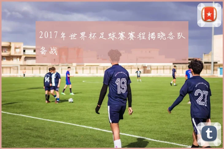 2017年世界杯足球赛赛程揭晓各队备战