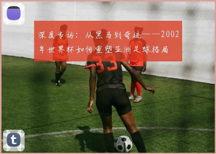 深度专访：从黑马到奇迹——2002年世界杯如何重塑亚洲足球格局