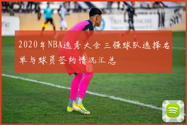 2020年NBA选秀大会三强球队选择名单与球员签约情况汇总
