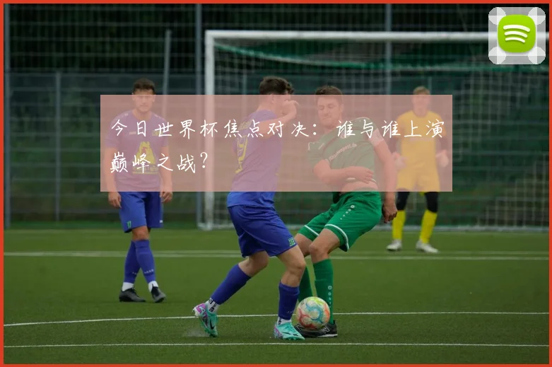 今日世界杯焦点对决：谁与谁上演巅峰之战？