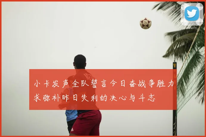 小卡发声全队誓言今日奋战争胜力求弥补昨日失利的决心与斗志