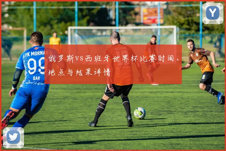 俄罗斯vs西班牙世界杯比赛时间、地点与结果详情