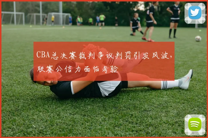 CBA总决赛裁判争议判罚引发风波，联赛公信力面临考验