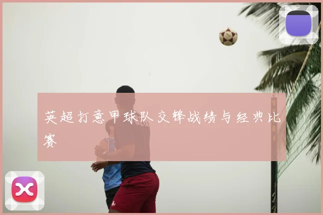 英超打意甲球队交锋战绩与经典比赛