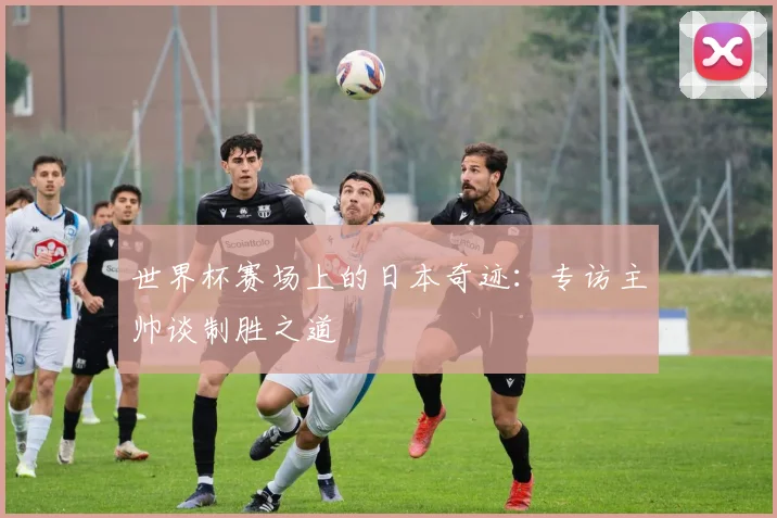 世界杯赛场上的日本奇迹:专访主帅谈制胜之道