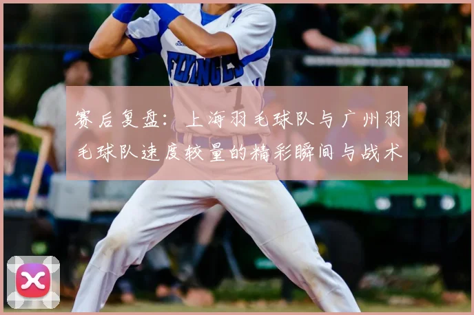 赛后复盘：上海羽毛球队与广州羽毛球队速度较量的精彩瞬间与战术分析