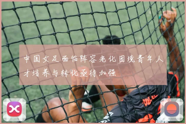 中国女足面临阵容老化困境青年人才培养与转化亟待加强