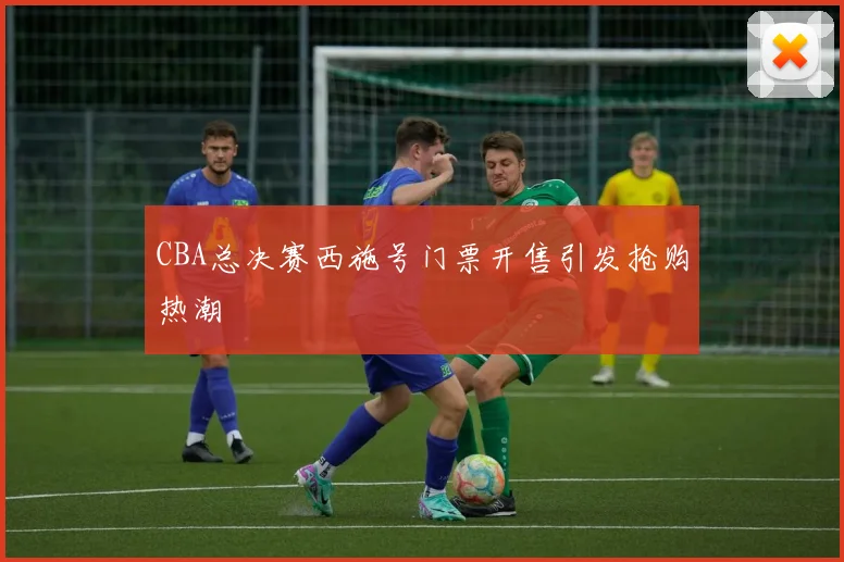 CBA总决赛西施号门票开售引发抢购热潮