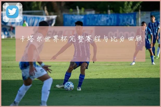 卡塔尔世界杯完整赛程与比分回顾