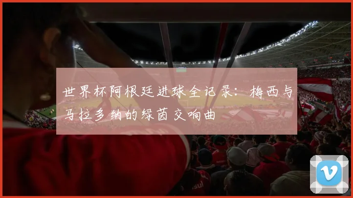 世界杯阿根廷进球全记录:梅西与马拉多纳的绿茵交响曲