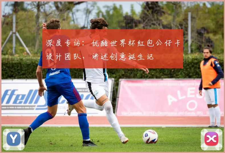 深度专访：优酷世界杯红包公仔卡设计团队，讲述创意诞生记