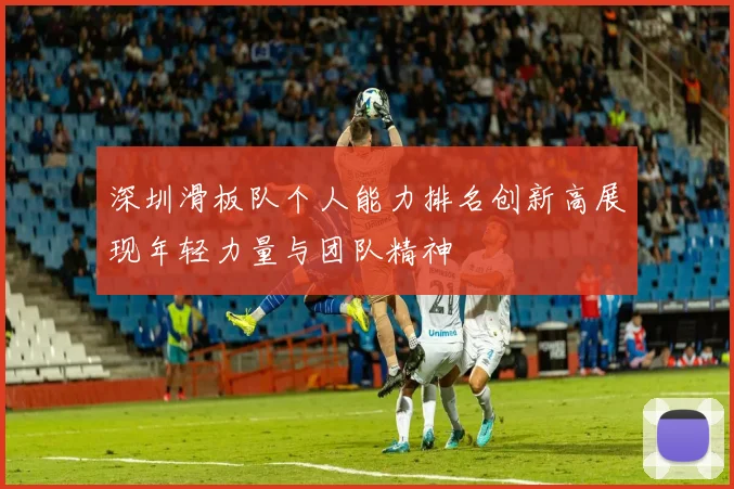 深圳滑板队个人能力排名创新高展现年轻力量与团队精神