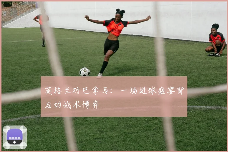 英格兰对巴拿马：一场进球盛宴背后的战术博弈